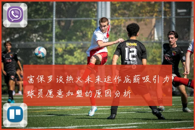 富保罗谈热火未来运作底薪吸引力球员愿意加盟的原因分析